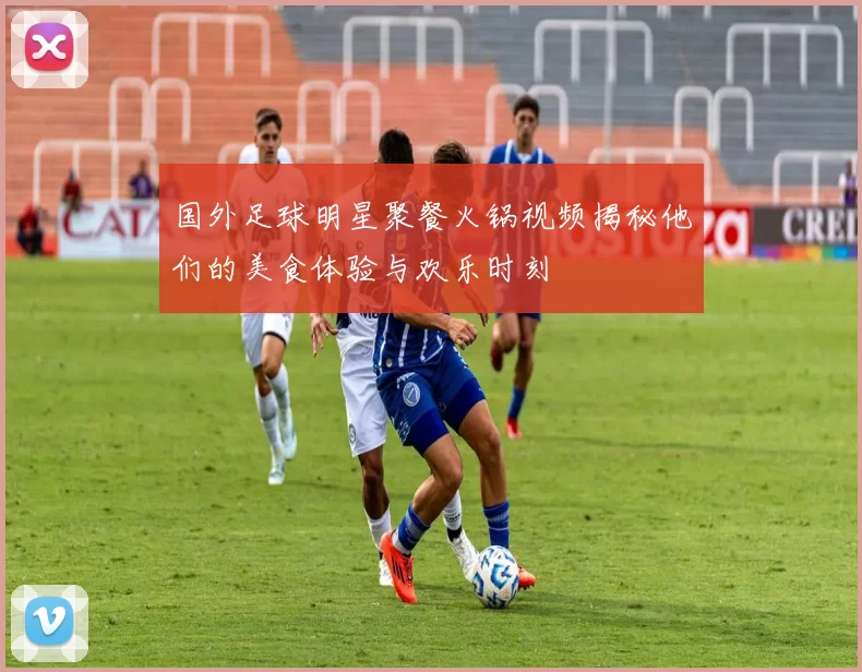 国外足球明星聚餐火锅视频揭秘他们的美食体验与欢乐时刻