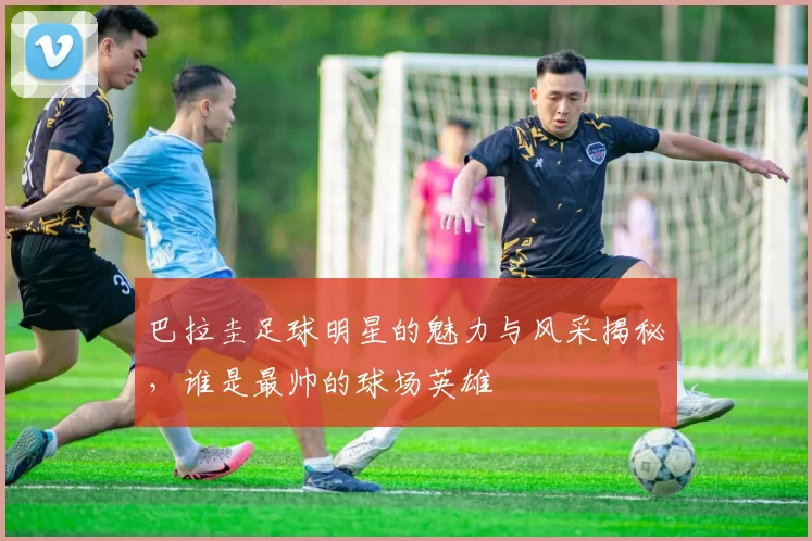 巴拉圭足球明星的魅力与风采揭秘，谁是最帅的球场英雄