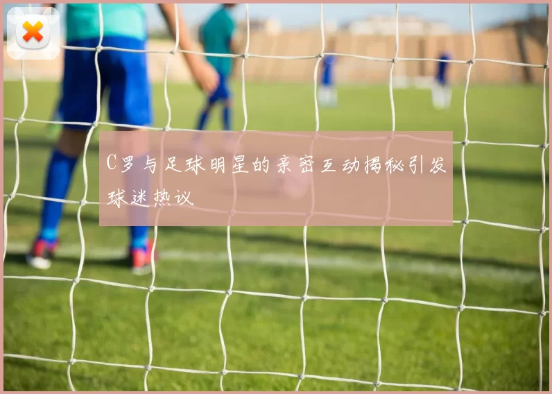 C罗与足球明星的亲密互动揭秘引发球迷热议
