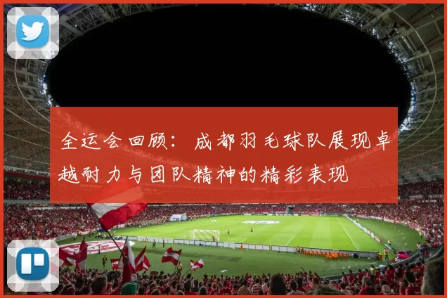 全运会回顾：成都羽毛球队展现卓越耐力与团队精神的精彩表现