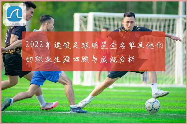 2022年退役足球明星全名单及他们的职业生涯回顾与成就分析