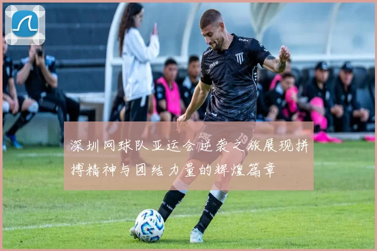 深圳网球队亚运会逆袭之旅展现拼搏精神与团结力量的辉煌篇章