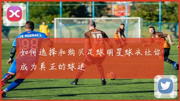 如何选择和购买足球明星球衣让你成为真正的球迷