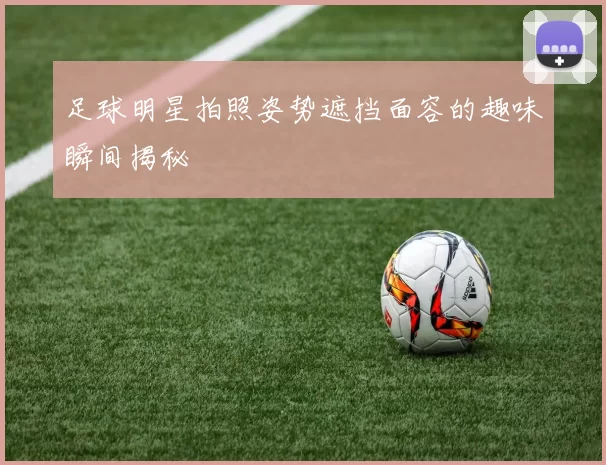 足球明星拍照姿势遮挡面容的趣味瞬间揭秘
