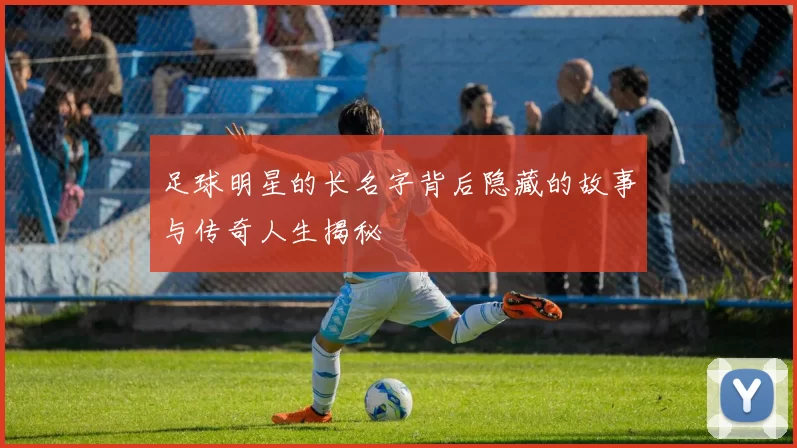 足球明星的长名字背后隐藏的故事与传奇人生揭秘