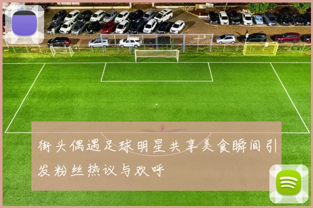 街头偶遇足球明星共享美食瞬间引发粉丝热议与欢呼