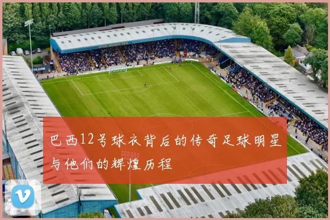 巴西12号球衣背后的传奇足球明星与他们的辉煌历程