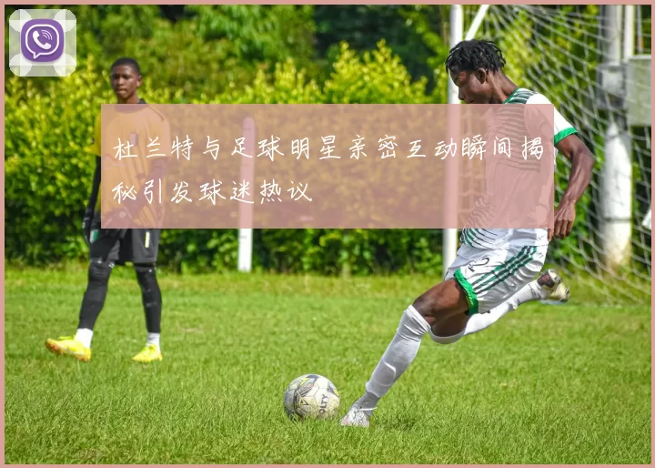 杜兰特与足球明星亲密互动瞬间揭秘引发球迷热议
