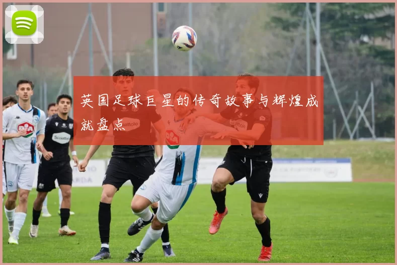 英国足球巨星的传奇故事与辉煌成就盘点