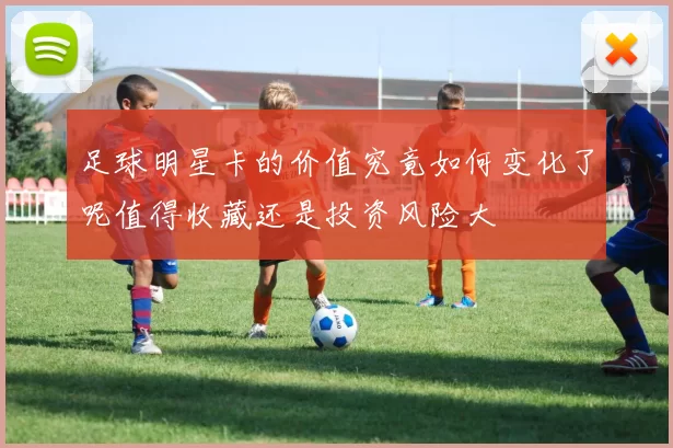 足球明星卡的价值究竟如何变化了呢值得收藏还是投资风险大