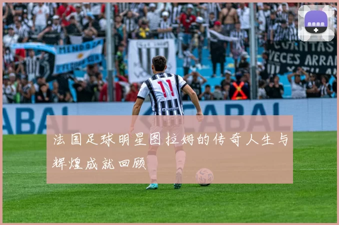 法国足球明星图拉姆的传奇人生与辉煌成就回顾