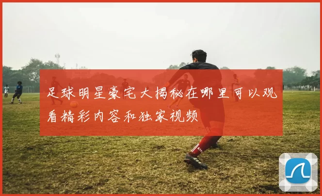 足球明星豪宅大揭秘在哪里可以观看精彩内容和独家视频