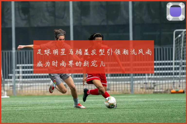 足球明星马桶盖发型引领潮流风尚成为时尚界的新宠儿