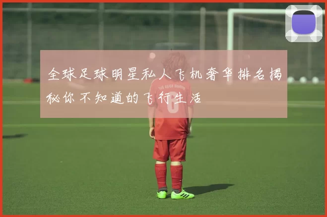全球足球明星私人飞机奢华排名揭秘你不知道的飞行生活