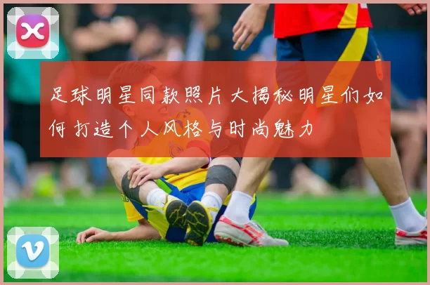 足球明星同款照片大揭秘明星们如何打造个人风格与时尚魅力