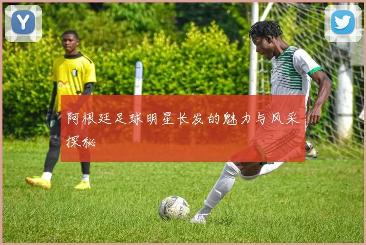 阿根廷足球明星长发的魅力与风采探秘