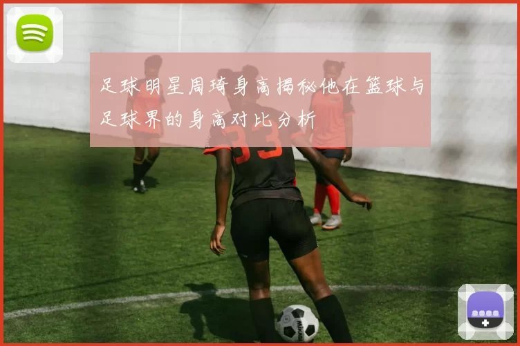足球明星周琦身高揭秘他在篮球与足球界的身高对比分析
