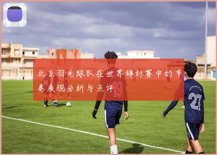 北京羽毛球队在世界锦标赛中的节奏表现分析与点评