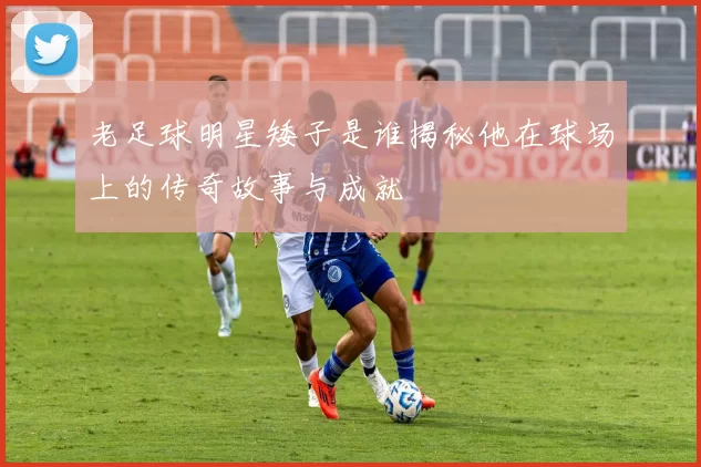 老足球明星矮子是谁揭秘他在球场上的传奇故事与成就