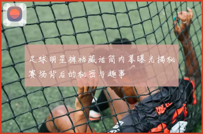 足球明星裤裆藏话筒内幕曝光揭秘赛场背后的秘密与趣事