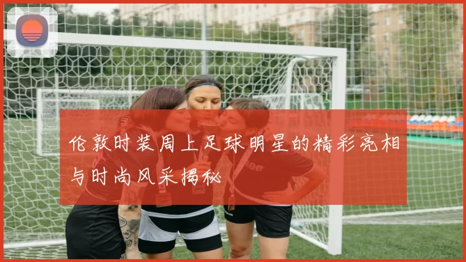 伦敦时装周上足球明星的精彩亮相与时尚风采揭秘
