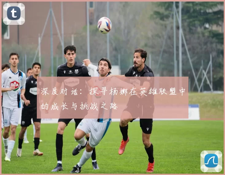 深度对话：探寻杨娜在英雄联盟中的成长与挑战之路