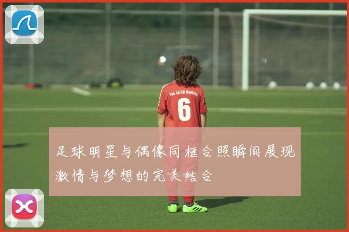 足球明星与偶像同框合照瞬间展现激情与梦想的完美结合