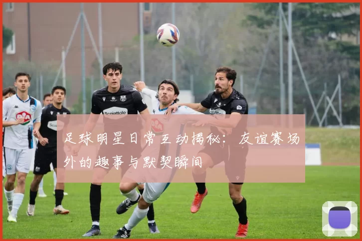足球明星日常互动揭秘：友谊赛场外的趣事与默契瞬间