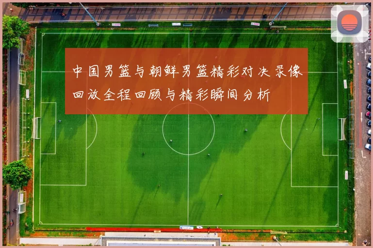 中国男篮与朝鲜男篮精彩对决录像回放全程回顾与精彩瞬间分析