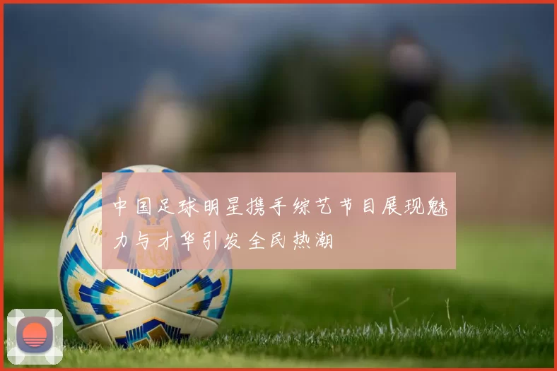 中国足球明星携手综艺节目展现魅力与才华引发全民热潮