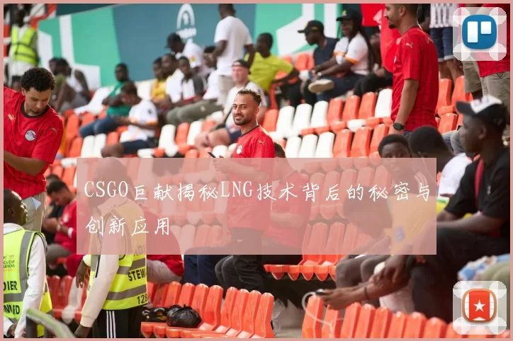 CSGO巨献揭秘LNG技术背后的秘密与创新应用