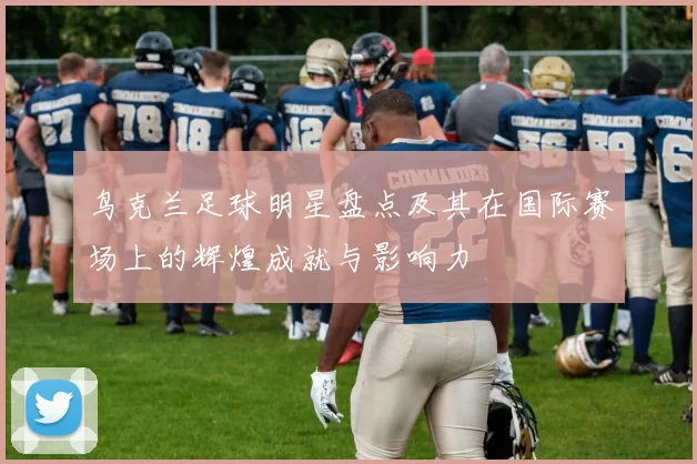 鸟克兰足球明星盘点及其在国际赛场上的辉煌成就与影响力