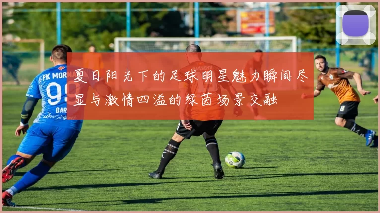 夏日阳光下的足球明星魅力瞬间尽显与激情四溢的绿茵场景交融