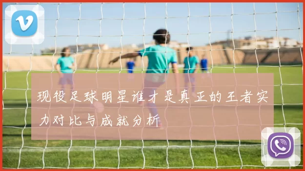 现役足球明星谁才是真正的王者实力对比与成就分析