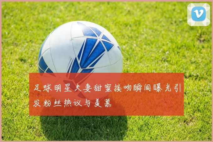 足球明星夫妻甜蜜接吻瞬间曝光引发粉丝热议与羡慕