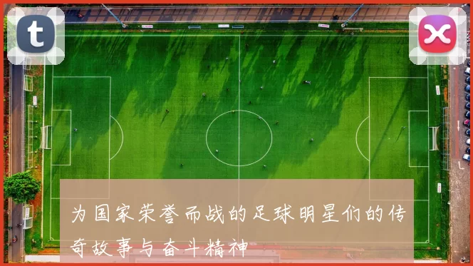 为国家荣誉而战的足球明星们的传奇故事与奋斗精神