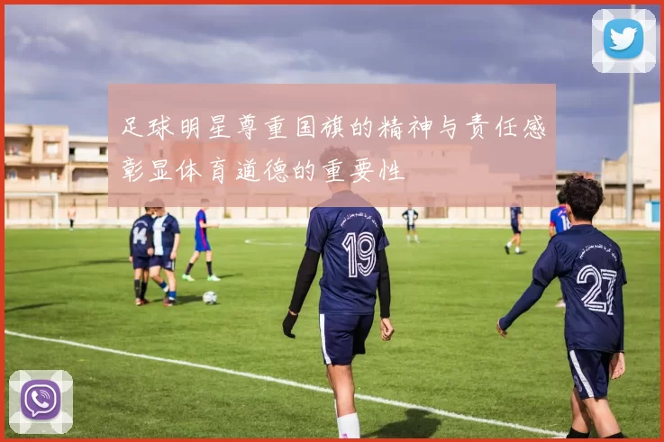 足球明星尊重国旗的精神与责任感彰显体育道德的重要性