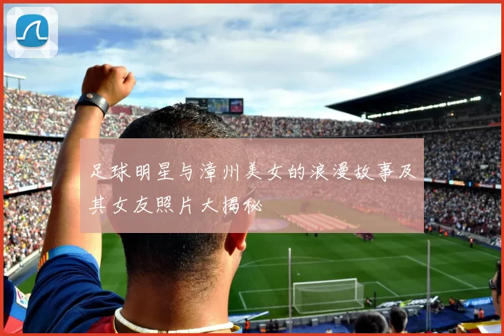 足球明星与漳州美女的浪漫故事及其女友照片大揭秘