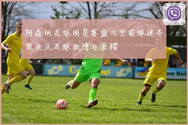 阿森纳足球明星赛盛况空前球迷齐聚共庆足球激情与荣耀