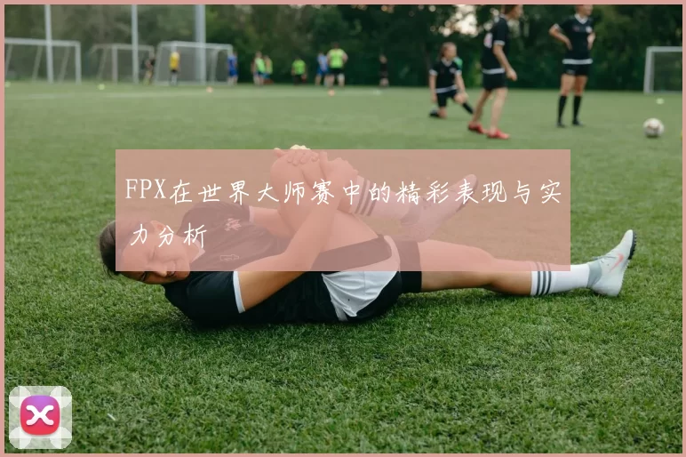 FPX在世界大师赛中的精彩表现与实力分析