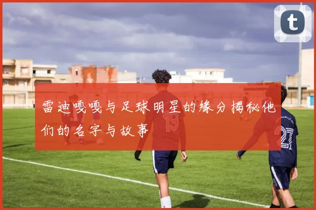 雷迪嘎嘎与足球明星的缘分揭秘他们的名字与故事
