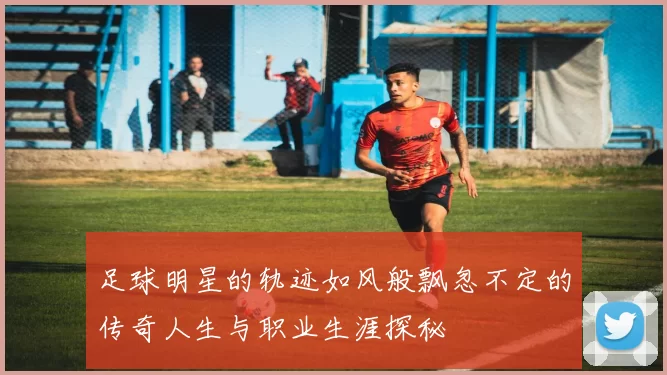 足球明星的轨迹如风般飘忽不定的传奇人生与职业生涯探秘