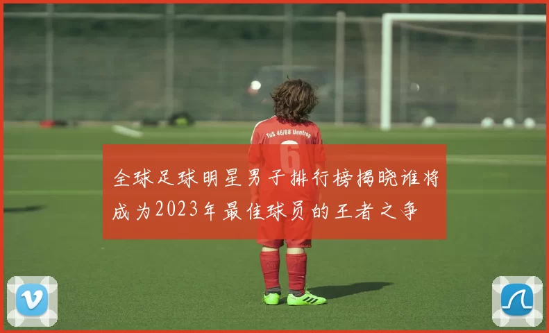 全球足球明星男子排行榜揭晓谁将成为2023年最佳球员的王者之争