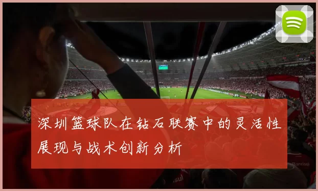 深圳篮球队在钻石联赛中的灵活性展现与战术创新分析