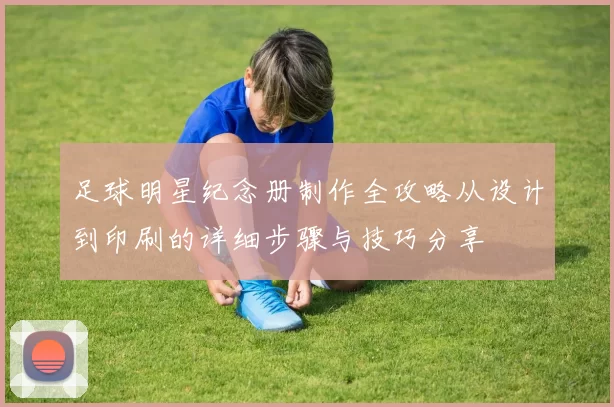足球明星纪念册制作全攻略从设计到印刷的详细步骤与技巧分享