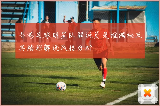 香港足球明星队解说员是谁揭秘及其精彩解说风格分析