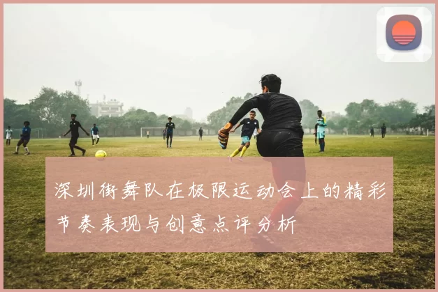 深圳街舞队在极限运动会上的精彩节奏表现与创意点评分析