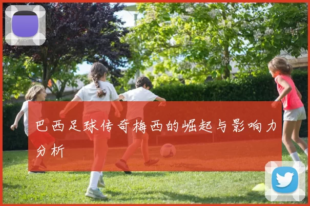 巴西足球传奇梅西的崛起与影响力分析