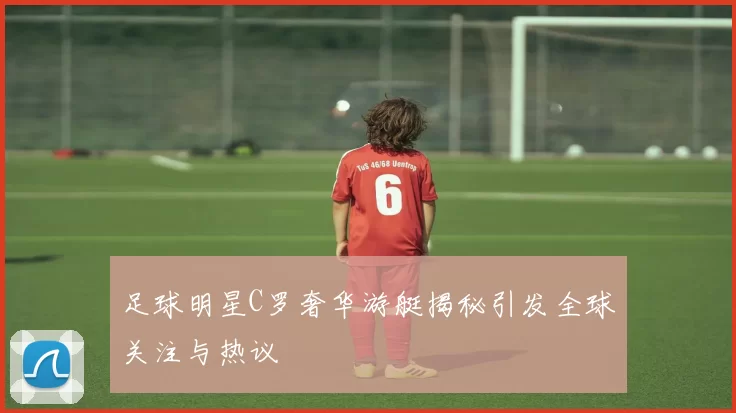 足球明星C罗奢华游艇揭秘引发全球关注与热议