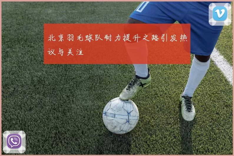 北京羽毛球队耐力提升之路引发热议与关注
